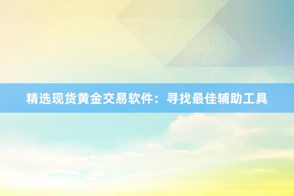 精选现货黄金交易软件：寻找最佳辅助工具