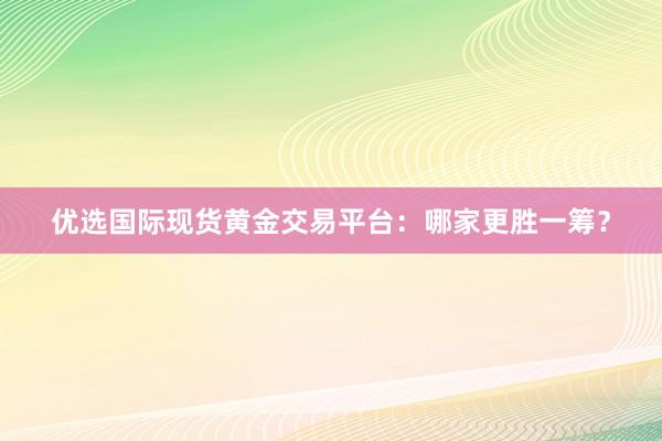 优选国际现货黄金交易平台：哪家更胜一筹？