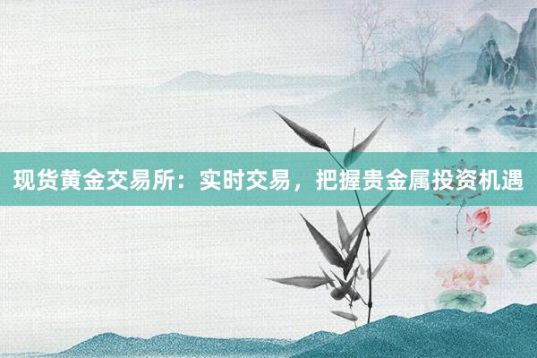 现货黄金交易所：实时交易，把握贵金属投资机遇