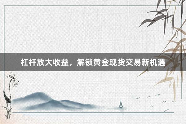 杠杆放大收益，解锁黄金现货交易新机遇