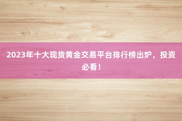 2023年十大现货黄金交易平台排行榜出炉，投资必看！
