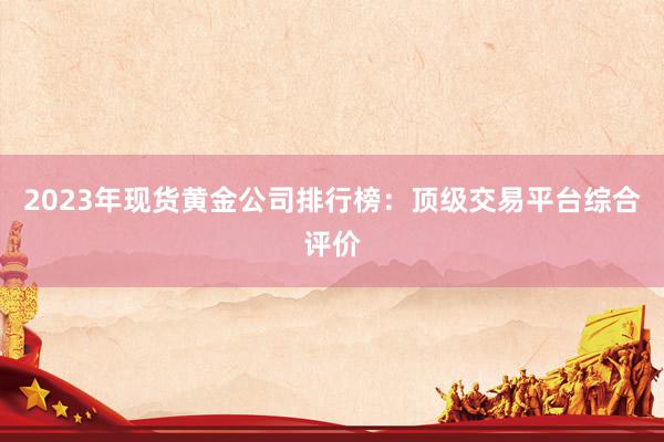2023年现货黄金公司排行榜：顶级交易平台综合评价