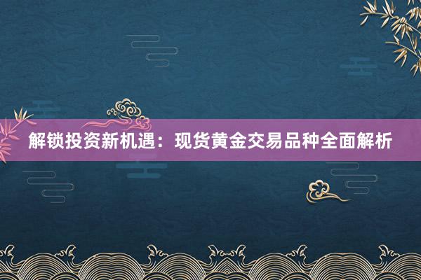 解锁投资新机遇：现货黄金交易品种全面解析