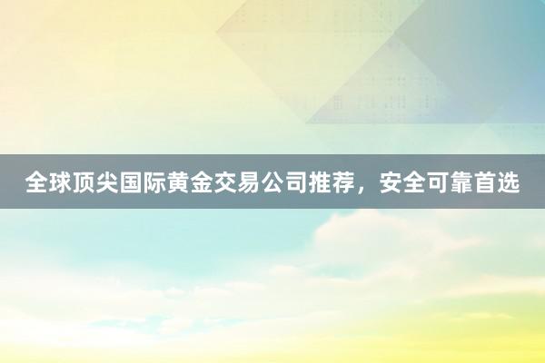 全球顶尖国际黄金交易公司推荐，安全可靠首选
