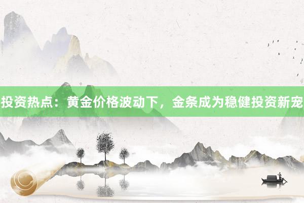 投资热点：黄金价格波动下，金条成为稳健投资新宠