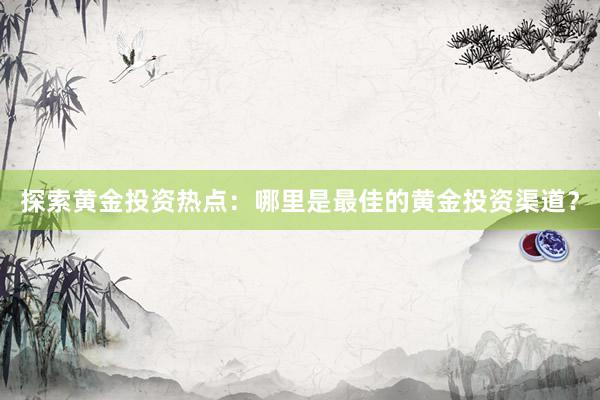 探索黄金投资热点：哪里是最佳的黄金投资渠道？