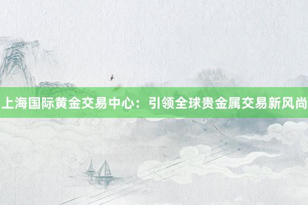 上海国际黄金交易中心：引领全球贵金属交易新风尚