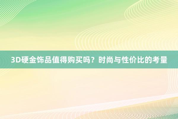 3D硬金饰品值得购买吗？时尚与性价比的考量