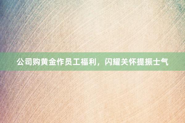 公司购黄金作员工福利，闪耀关怀提振士气