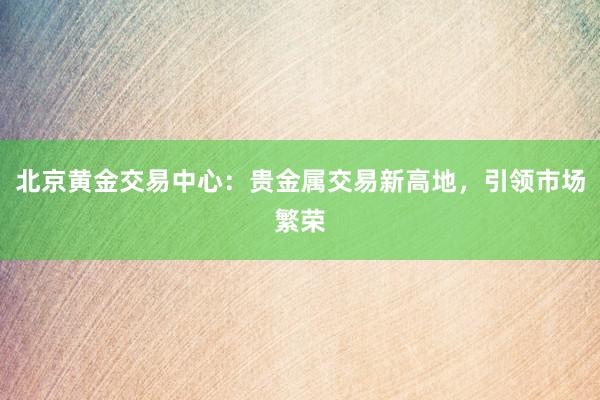 北京黄金交易中心：贵金属交易新高地，引领市场繁荣