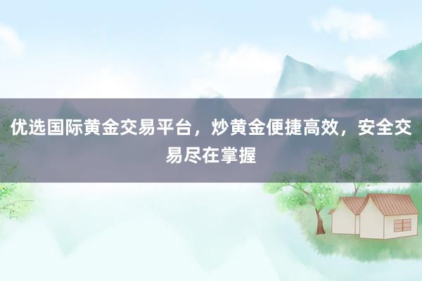 优选国际黄金交易平台，炒黄金便捷高效，安全交易尽在掌握
