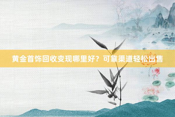 黄金首饰回收变现哪里好？可靠渠道轻松出售