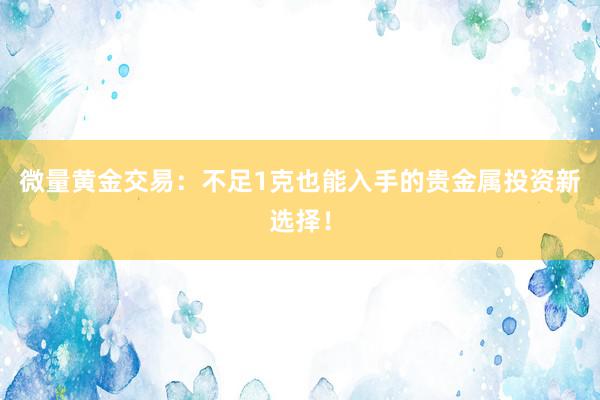 微量黄金交易：不足1克也能入手的贵金属投资新选择！