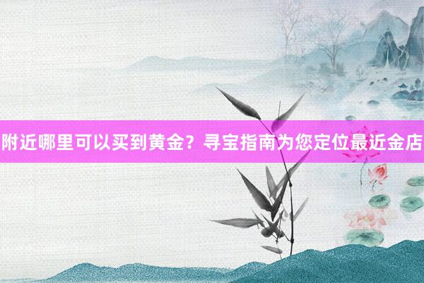 附近哪里可以买到黄金？寻宝指南为您定位最近金店